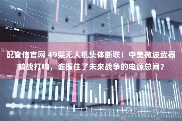 配查信官网 49架无人机集体断联！中美微波武器暗战打响，谁握住了未来战争的电源总闸？