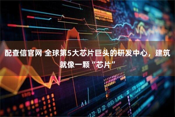 配查信官网 全球第5大芯片巨头的研发中心，建筑就像一颗“芯片”