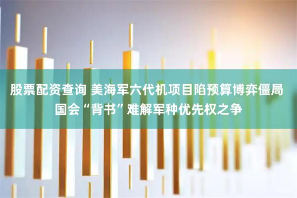 股票配资查询 美海军六代机项目陷预算博弈僵局 国会“背书”难解军种优先权之争