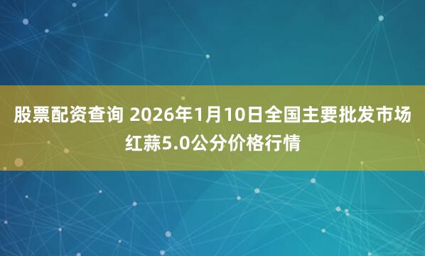 股票配资查询 2026年1月10日全国主要批发市场红蒜5.0公分价格行情