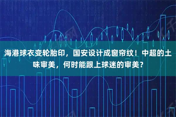 海港球衣变轮胎印，国安设计成窗帘纹！中超的土味审美，何时能跟上球迷的审美？