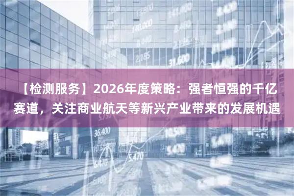 【检测服务】2026年度策略：强者恒强的千亿赛道，关注商业航天等新兴产业带来的发展机遇